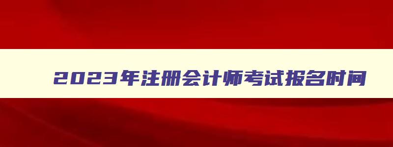 2023年注册会计师考试报名时间,2023年中国注册会计师考试网上报名时间表