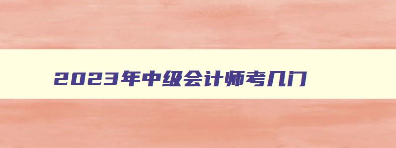 2023年中级会计师考几门,2023年中级会计师考哪几门科目好