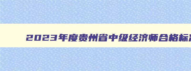 2023年度贵州省中级经济师合格标准