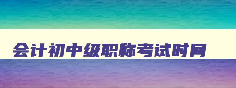 会计初中级职称考试时间,会计初中级报名时间