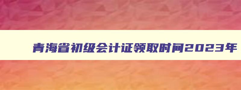 青海省初级会计证领取时间2023年,青海省初级会计证领取时间