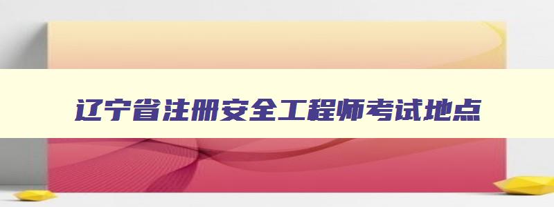 辽宁省注册安全工程师考试地点