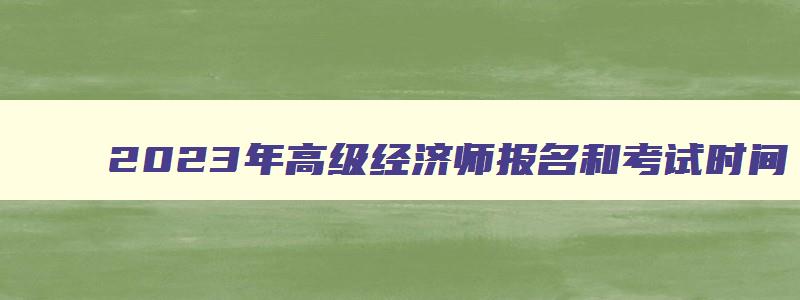 2023年高级经济师报名和考试时间,2023年高级经济师报名和考试时间