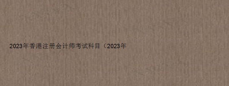 2023年香港注册会计师考试科目（2023年香港注册会计师考试科目有哪些）