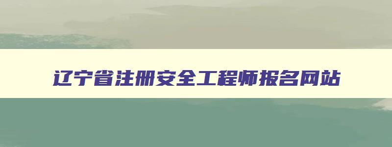 辽宁省注册安全工程师报名网站,辽宁省注册安全工程师报考条件