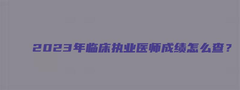 2023年临床执业医师成绩怎么查？（2023年临床执业医师成绩怎么查询）