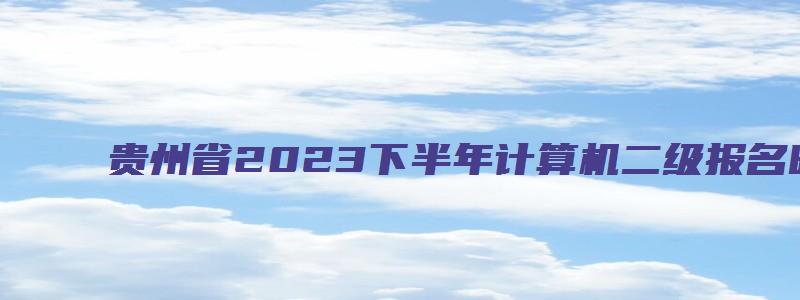 贵州省2023下半年计算机二级报名时间（贵州省2023下半年计算机二级报名时间及考试）