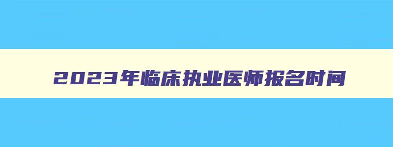 2023年临床执业医师报名时间,2023年临床执业医师考试时间