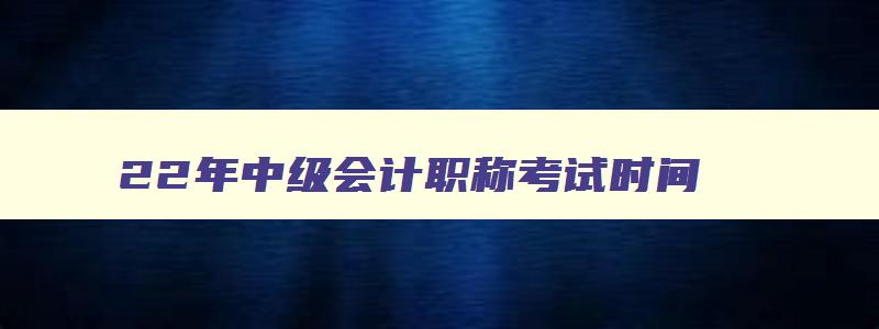 22年中级会计职称考试时间,22年中级会计职称考试