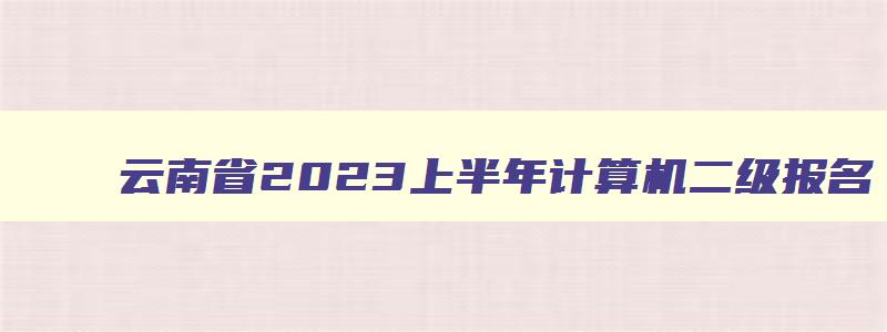 云南省2023上半年计算机二级报名,云南省2023年3月份计算机二级报名时间