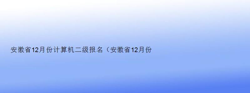 安徽省12月份计算机二级报名（安徽省12月份计算机二级报名时间）