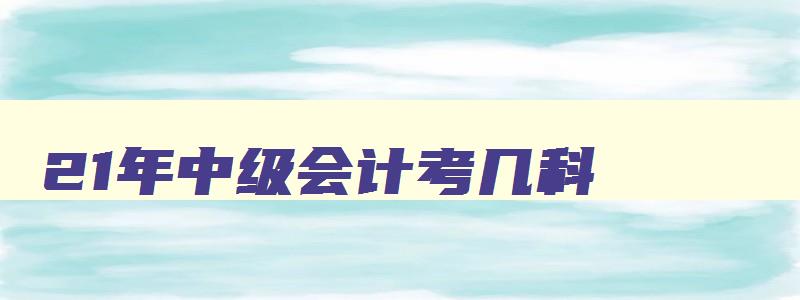 21年中级会计考几科,22年中级会计考几科