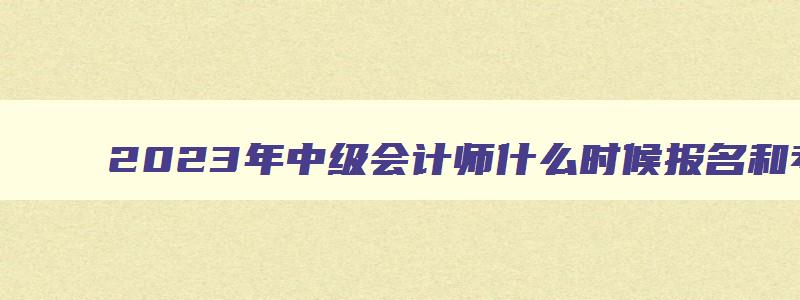 2023年中级会计师什么时候报名和考试,2023年中级会计什么时候可以报名