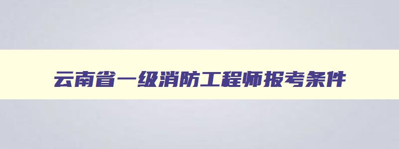 云南省一级消防工程师报考条件,云南省一级消防工程师考试时间