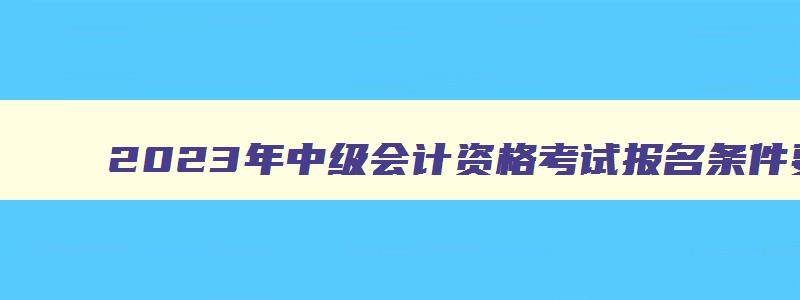 2023年中级会计资格考试报名条件要求