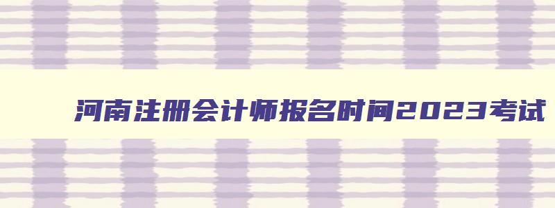 河南注册会计师报名时间2023考试,河南注册会计师报名时间2023