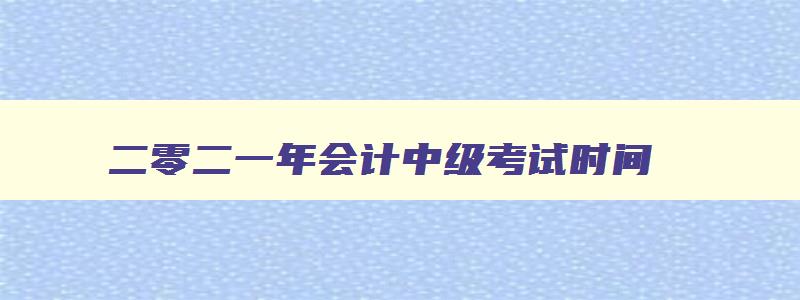 二零二一年会计中级考试时间,22年会计中级报名时间