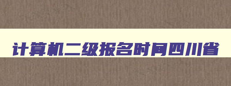 计算机二级报名时间四川省,四川计算机二级报名多少钱