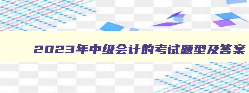 2023年中级会计的考试题型及答案