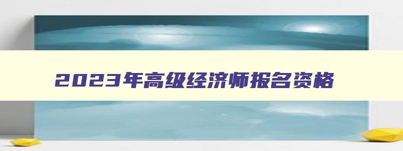 2023年高级经济师报名资格,2023年高级经济师报名考试网上报名