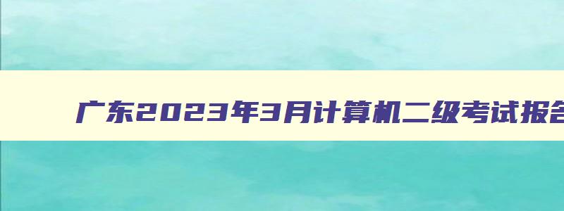 广东2023年3月计算机二级考试报名时间（广东2023年3月计算机二级考试报名时间）