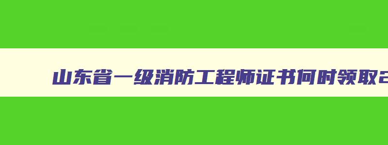 山东省一级消防工程师证书何时领取2023年