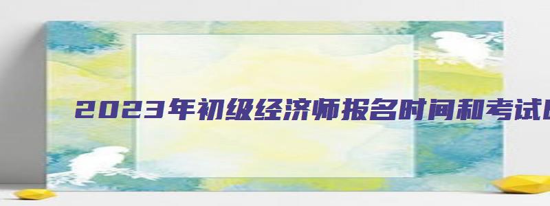 2023年初级经济师报名时间和考试时间（2023年初级经济师报名时间和考试时间表）