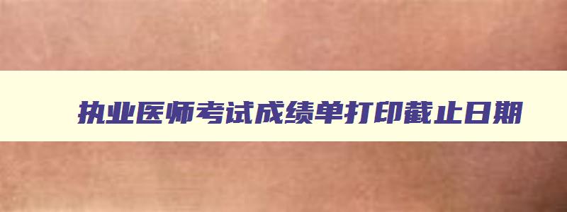 执业医师考试成绩单打印截止日期,执业医师成绩打印时间限制