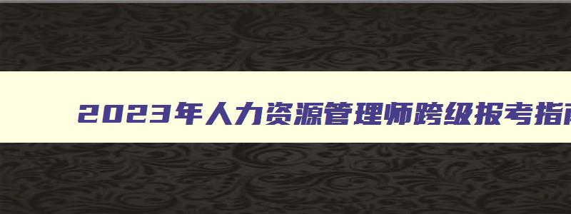 2023年人力资源管理师跨级报考指南,人力资源管理师跨级考试需要备案吗