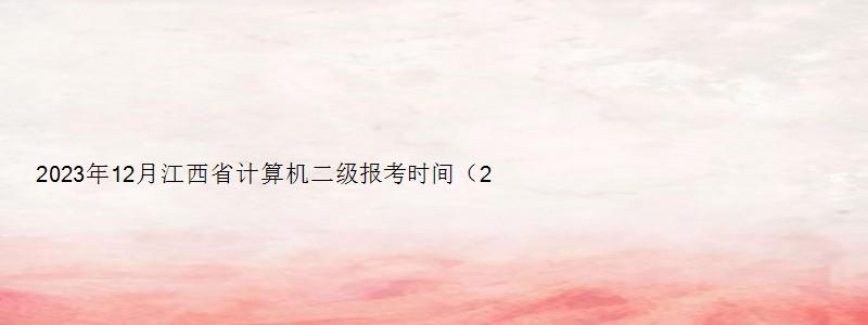 2023年12月江西省计算机二级报考时间（2023年12月江西计算机二级报名时间）