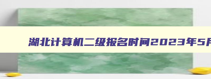 湖北计算机二级报名时间2023年5月,湖北计算机二级考试时间2023年12月报名