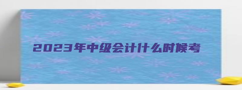 2023年中级会计什么时候考：2023年9月9日至11日举行（202年中级会计考试）