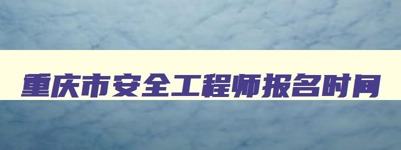 重庆市安全工程师报名时间,重庆安全工程师什么时候报名