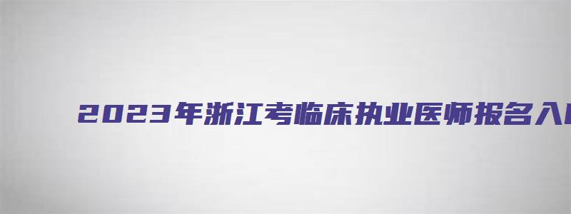 2023年浙江考临床执业医师报名入口：国家医学考试网（浙江省执业医师考试报名时间2023年）