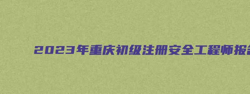 2023年重庆初级注册安全工程师报名时间（2023年重庆初级注册安全工程师报名时间是多少）