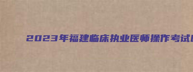 2023年福建临床执业医师操作考试时间（2023年福建临床执业医师操作考试时间表）