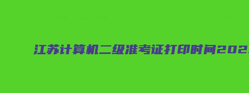 江苏计算机二级准考证打印时间2023（江苏计算机二级准考证打印时间2023年）