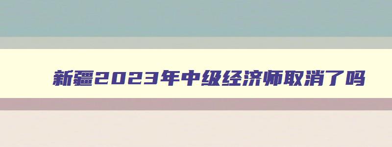 新疆2023年中级经济师取消了吗,2023年新疆中级经济师考试取消了吗