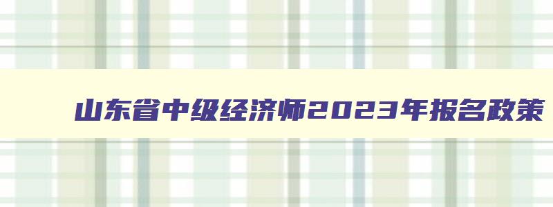 山东省中级经济师2023年报名政策