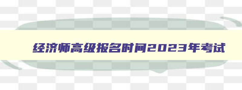 经济师高级报名时间2023年考试,经济师高级报名时间2023年