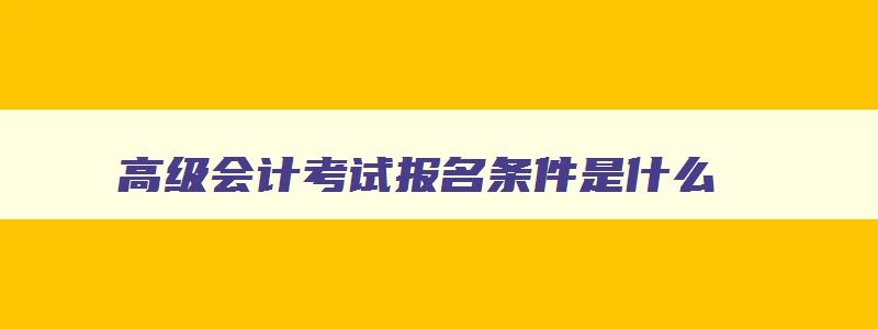 高级会计考试报名条件是什么,2023年高级会计报考条件要求