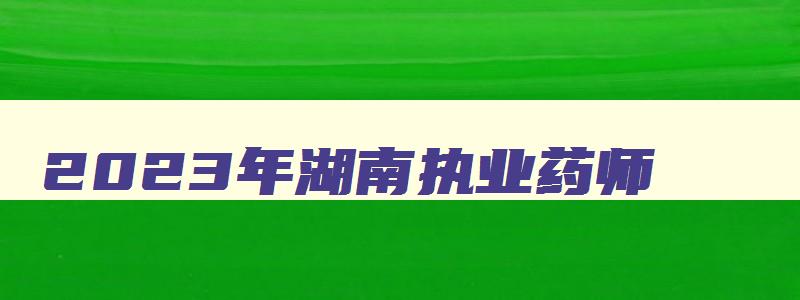 2023年湖南执业药师（2023年湖南执业药师考试时间）