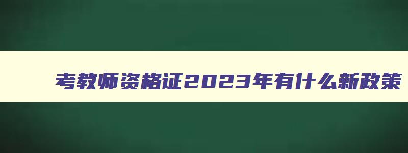 考教师资格证2023年有什么新政策,2023年考教师资格证有什么条件