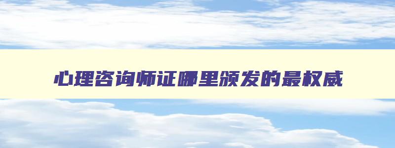 心理咨询师证哪里颁发的最权威,心理咨询师证是哪里颁发的