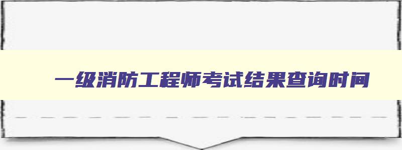 一级消防工程师考试结果查询时间,一级消防工程师考试查分时间