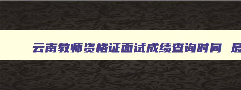 云南教师资格证面试成绩查询时间