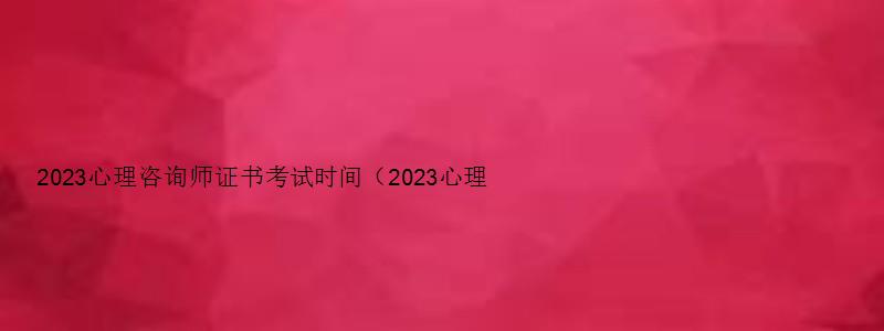 2023心理咨询师证书考试时间（2023心理咨询师证书考试时间表）