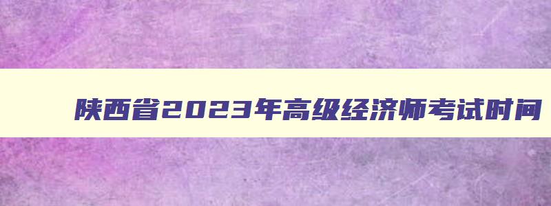 陕西省2023年高级经济师考试时间,陕西2023年高级经济师考试报名时间