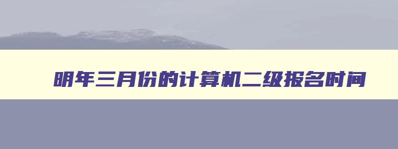 明年三月份的计算机二级报名时间,明年3月份计算机二级考试报名时间