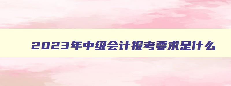 2023年中级会计报考要求是什么,2023年中级会计报考要求